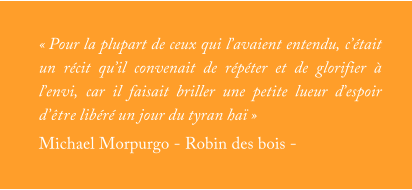 « Pour la plupart de ceux qui l’avaient entendu, c’était un récit qu’il convenait de répéter et de glorifier à l’envi, car il faisait briller une petite lueur d’espoir d’être libéré un jour du tyran haï » Michael Morpurgo - Robin des bois -